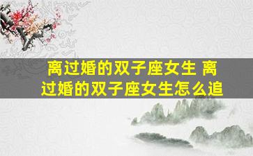 离过婚的双子座女生 离过婚的双子座女生怎么追
